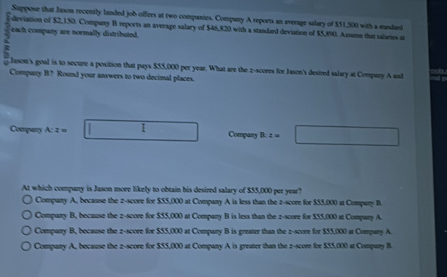 Suppose that Jason recently landed job offers at two companies. Company A reports an average salary of $51,500 with a standard
3 each company are normally distributed.
deviation of $2,150. Company B reports an average salary of $46,820 with a standard deviation of $5,890. Assume that salaries at
a Jason's goal is to secure a position that pays $55,000 per year. What are the z-scores for Jason's desired salary at Company A and
Company B? Round your answers to two decimal places.
Company A:z= □ Company B:z=□
At which company is Jason more likely to obtain his desired salary of $55,000 per year?
Company A, because the z-score for $55,000 at Company A is less than the z-score for $55,000 at Company B
Company B, because the z-score for $55,000 at Company B is less than the z-score for $55,000 at Company A.
Company B, because the z-score for $55,000 at Company B is greater than the z-score for $55,000 at Compary A.
Companry A, because the z-score for $55,000 at Company A is greater than the z-score for $55,000 at Company B.