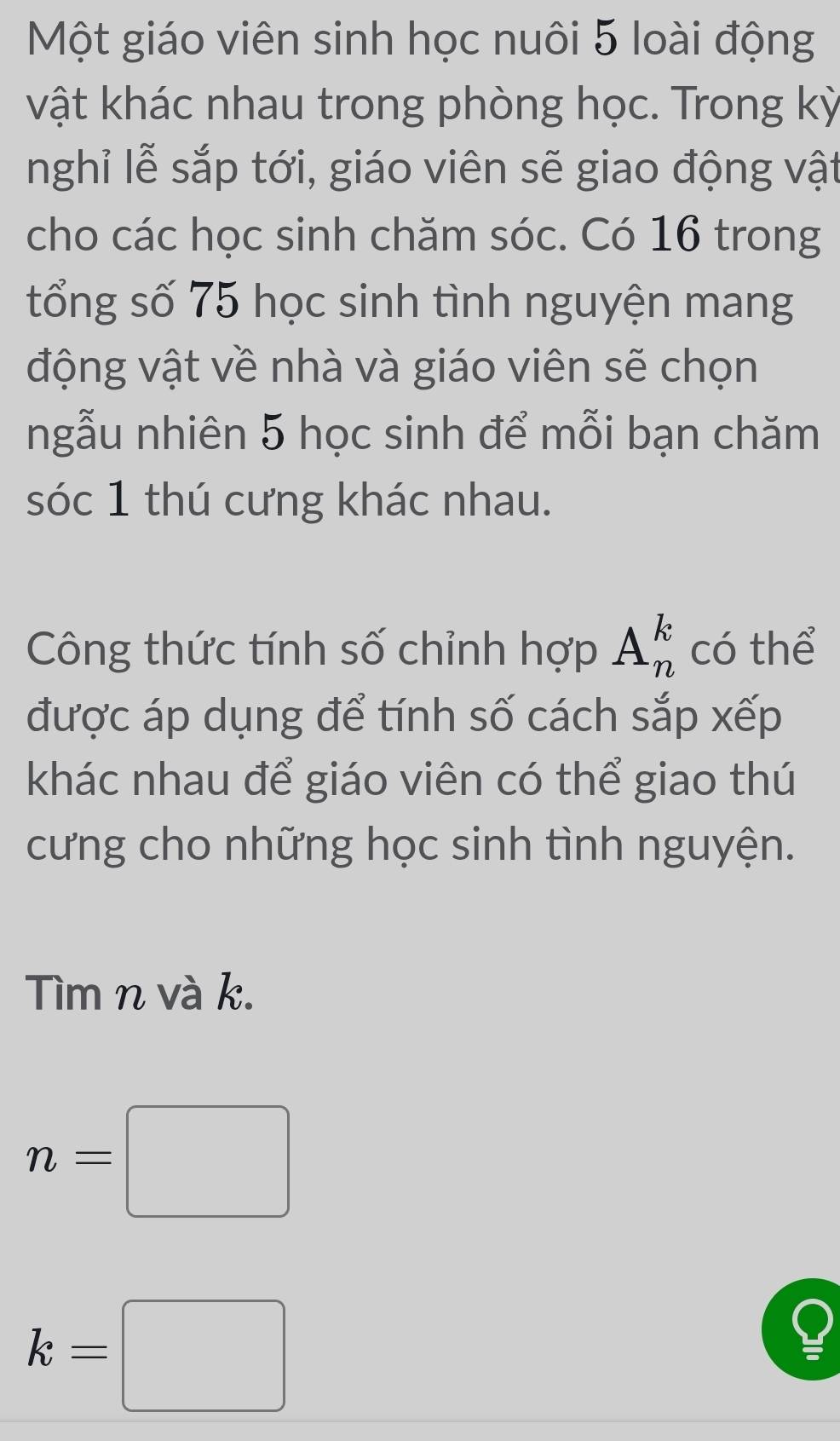 Một giáo viên sinh học nuôi 5 loài động 
vật khác nhau trong phòng học. Trong kỳ 
nghỉ lễ sắp tới, giáo viên sẽ giao động vật 
cho các học sinh chăm sóc. Có 16 trong 
tổng số 75 học sinh tình nguyện mang 
động vật về nhà và giáo viên sẽ chọn 
ngẫu nhiên 5 học sinh để mỗi bạn chăm 
sóc 1 thú cưng khác nhau. 
Công thức tính số chỉnh hợp A_n^k có thể 
được áp dụng để tính số cách sắp xếp 
khác nhau để giáo viên có thể giao thú 
cưng cho những học sinh tình nguyện. 
Tìm n và k.
n=□
k=□