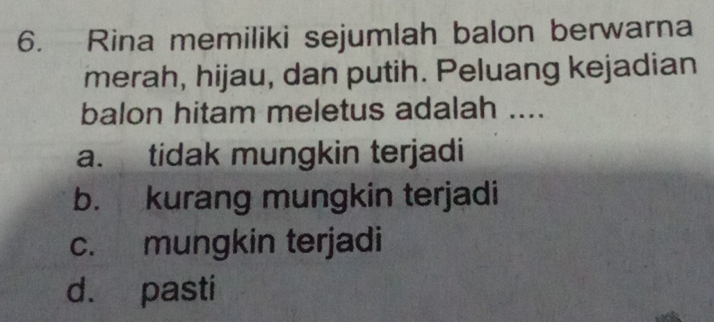 Rina memiliki sejumlah balon berwarna
merah, hijau, dan putih. Peluang kejadian
balon hitam meletus adalah ....
a. tidak mungkin terjadi
b. kurang mungkin terjadi
c. mungkin terjadi
d. pasti