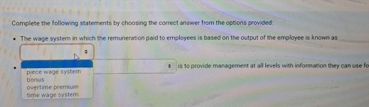 Complete the following statements by choosing the correct answer from the options provided:
The wage system in which the remuneration paid to employees is based on the output of the employee is known as
;
piece wage system $ is to provide management at all levels with information they can use fo
bonus
overtime premium
time wage system