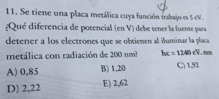 Se tiene una placa metálica cuya función trabajo es 5 eV.
¿Qué diferencia de potencial (en V) debe tener la fuente para
detener a los electrones que se obtienen al iluminar la placa
metálica con radiación de 200 nm? hc=1240 eV. nm
A) 0,85 B) 1,20 C) 1,92
D) 2,22 E) 2,62