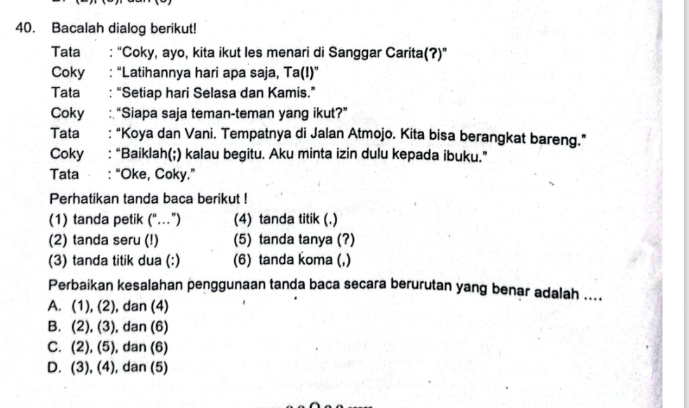 Bacalah dialog berikut!
Tata : “Coky, ayo, kita ikut les menari di Sanggar Carita(?)”
Coky : “Latihannya hari apa saja, Ta(I)”
Tata :“Setiap hari Selasa dan Kamis.”
Coky :“Siapa saja teman-teman yang ikut?”
Tata :“Koya dan Vani. Tempatnya di Jalan Atmojo. Kita bisa berangkat bareng.”
Coky : “Baiklah(;) kalau begitu. Aku minta izin dulu kepada ibuku.”
Tata : “Oke, Coky.”
Perhatikan tanda baca berikut !
(1) tanda petik (“…”) (4) tanda titik (.)
(2) tanda seru (!) (5) tanda tanya (?)
(3) tanda titik dua (:) (6) tanda koma (,)
Perbaikan kesalahan penggunaan tanda baca secara berurutan yang benar adalah ....
A. (1), (2), dan (4)
B. (2), (3), dan (6)
C. (2), (5), dan (6)
D. (3), (4), dan (5)