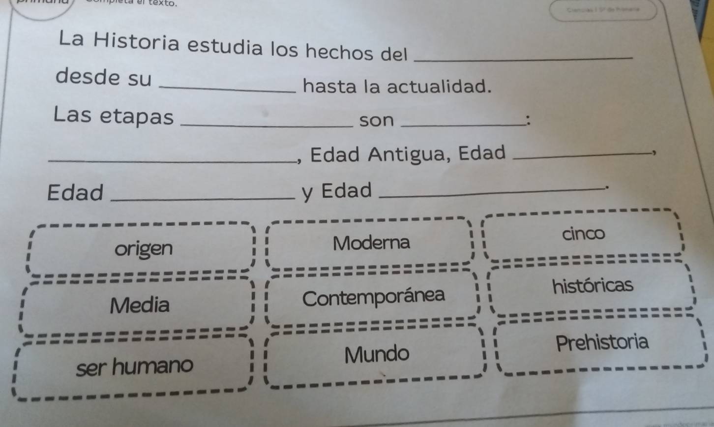 el texto.
La Historia estudia los hechos del_
desde su
_hasta la actualidad.
Las etapas __:
son
_, Edad Antigua, Edad _,
Edad _y Edad_
.
origen
Moderna
cinco
Media Contemporánea
históricas
ser humano
Mundo
Prehistoria