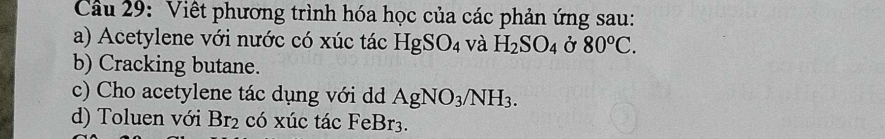 Viết phương trình hóa học của các phản ứng sau: 
a) Acetylene với nước có xúc tác HgSO_4 và H_2SO_4 Ở 80°C. 
b) Cracking butane. 
c) Cho acetylene tác dụng với dd AgNO_3/NH_3. 
d) Toluen với Br_2 có xúc tác FeBr_3.