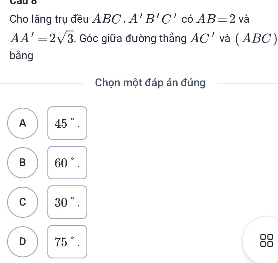 Cauo
Cho lăng trụ đều AB ( 2. A'B'C' có AB=2 và
AA'=2sqrt(3). Góc giữa đường thẳng AC' và ( ABC)
bằng
Chọn một đáp án đúng
A 45°.
B 60°.
C 30°.
D 75°.