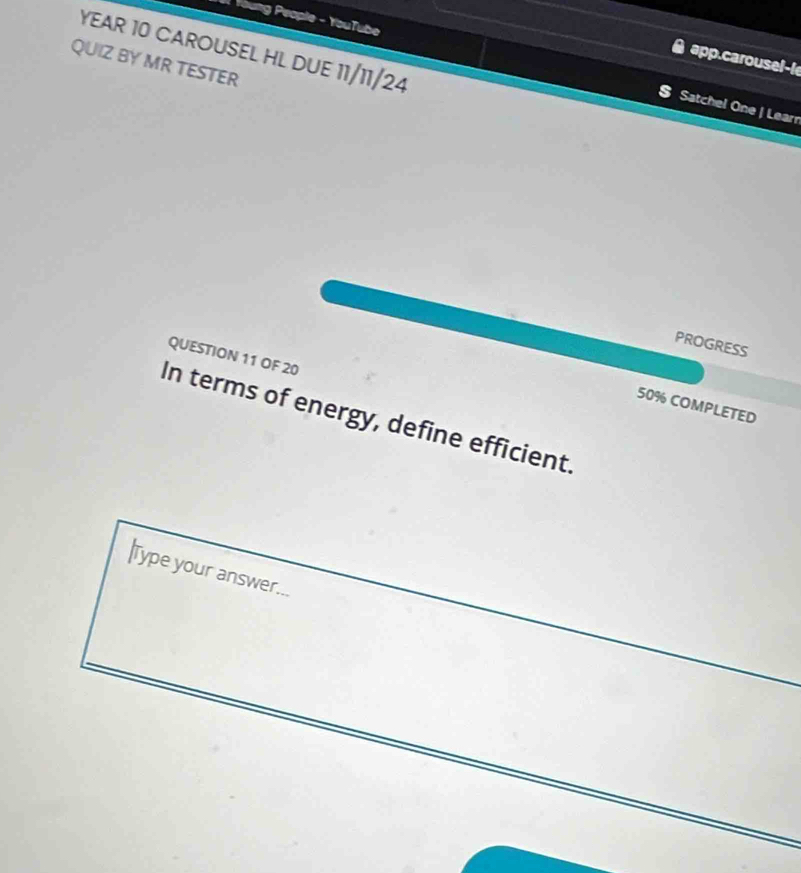 Young People - YouTube 
YEAR 10 CAROUSEL HL DUE 11/11/24 
app.carousel-l 
QUIZ BY MR TESTER 
Satchel One | Learr 
PROGRESS 
QUESTION 11 OF 20 
50% COMPLETED 
In terms of energy, define efficient. 
|Type your answer...