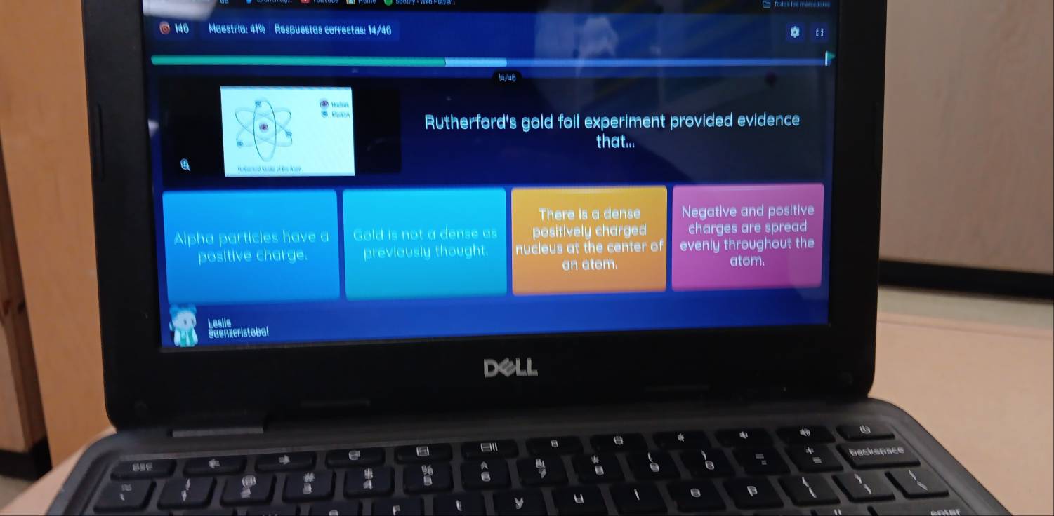 140 Maestría: 41% | Respuestas correctas: 14/40
*

Rutherford's gold foil experiment provided evidence
that...
There is a dense Negative and positive
Alpha particles have a Gold is not a dense as positively charged charges are spread
positive charge. previously thought. nucleus at the center of evenly throughout the
an atom. atom.
Leslie
Saenzeristobal
DeLL
B
e
backspace

a
t y u