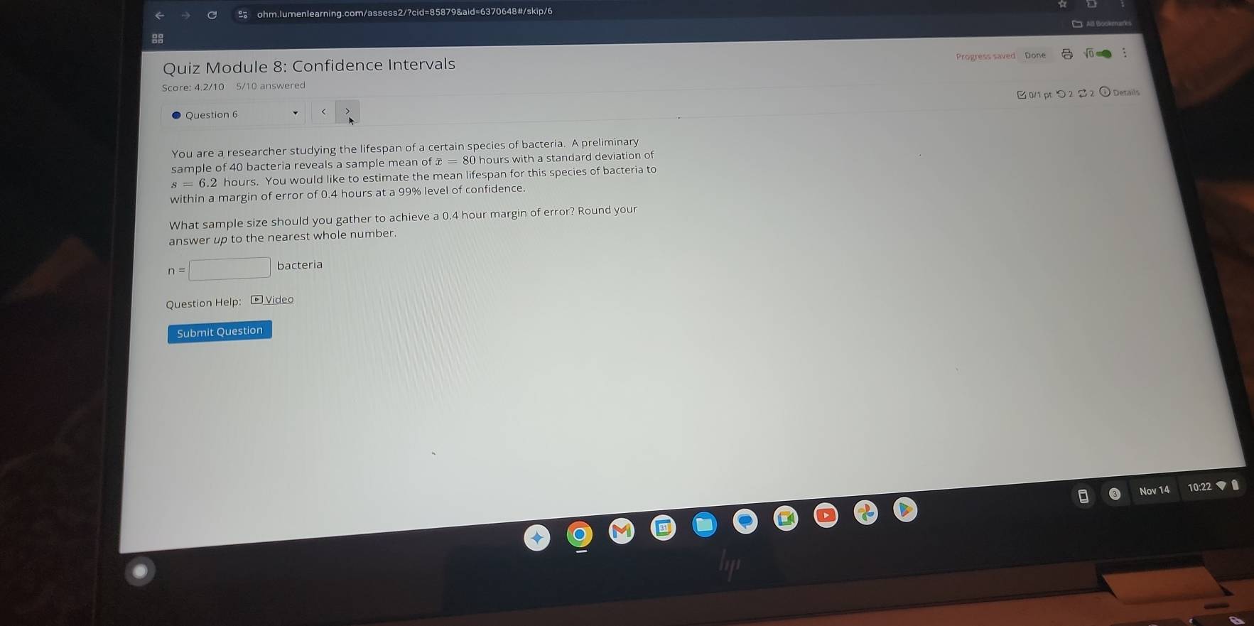 Duiz Module 8: Confidence Intervals Progress saved Done 
Score: 4.2/10 5/10 answered 
0/1 pt つ 2 2 ① Details 
Question 6 
You are a researcher studying the lifespan of a certain species of bacteria. A preliminary 
sample of 40 bacteria reveals a sample mean of overline x=80 hours with a standard deviation of
6.2 hours. You would like to estimate the mean lifespan for this species of bacteria to 
within a margin of error of 0.4 hours at a 99% level of confidence. 
What sample size should you gather to achieve a 0.4 hour margin of error? Round your 
answer up to the nearest whole number.
n=□ bacteria 
Question Help: - Video 
Submit Question 
Nov 14 10:22