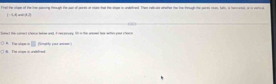 Find the slope of the line passing through the pair of points or state that the slope is undefined. Then indicate whether the line through the points rises, falls, is horizontal, or is vertical
(-5,4) and (4,2)
Select the correct choice below and, if necessary, fill in the answer box within your choice
A. The slope is □ (Simplity your answer)
B. The slope is undefined