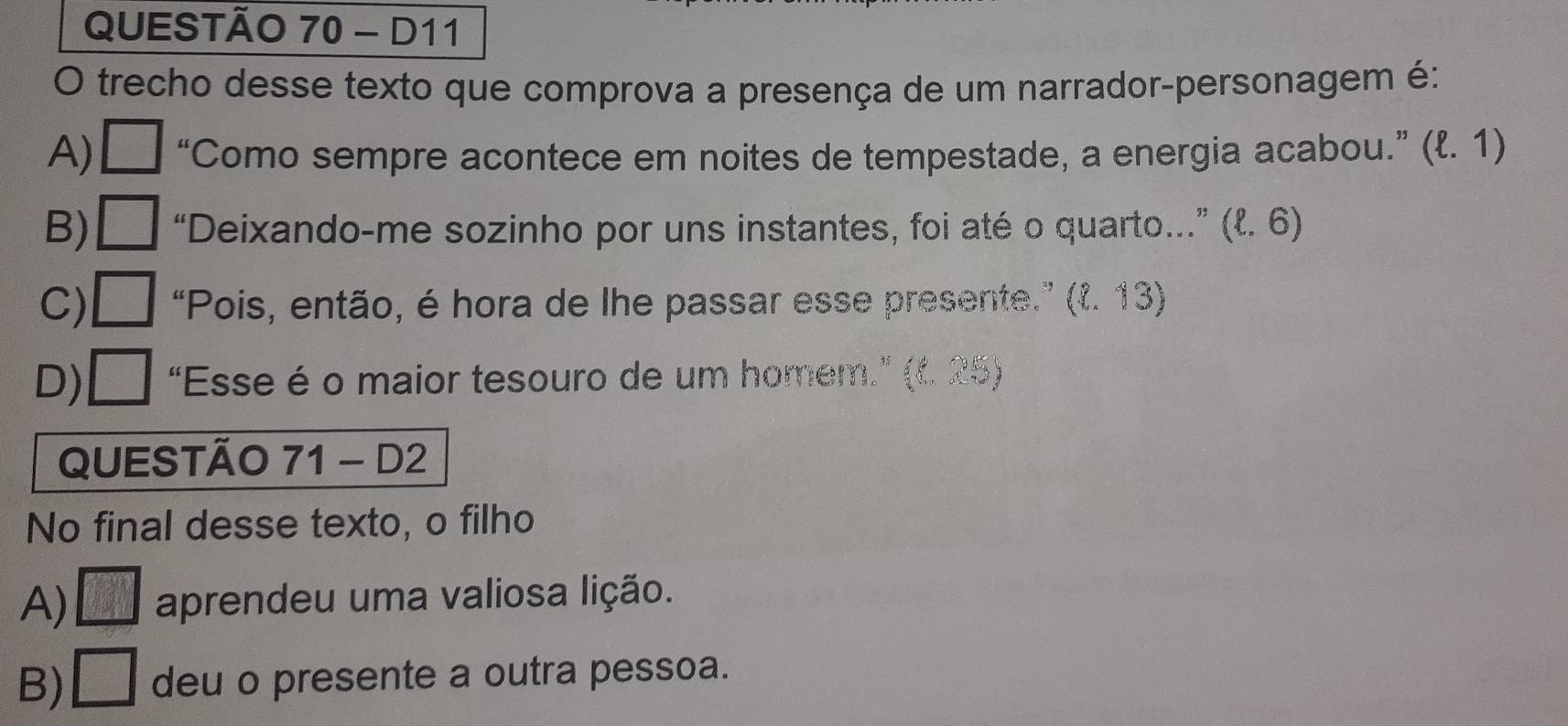 D11
O trecho desse texto que comprova a presença de um narrador-personagem é:
A) □ “Como sempre acontece em noites de tempestade, a energia acabou.” (l. 1)
B) □ “Deixando-me sozinho por uns instantes, foi até o quarto..” * (l. 6)
C) □ “Pois, então, é hora de lhe passar esse presente.” (l. 13)
D) □ "Esse é o maior tesouro de um homem.” (t. 25)
QUESTÃO 71 - D2
No final desse texto, o filho
A) □ aprendeu uma valiosa lição.
B) □ deu o presente a outra pessoa.