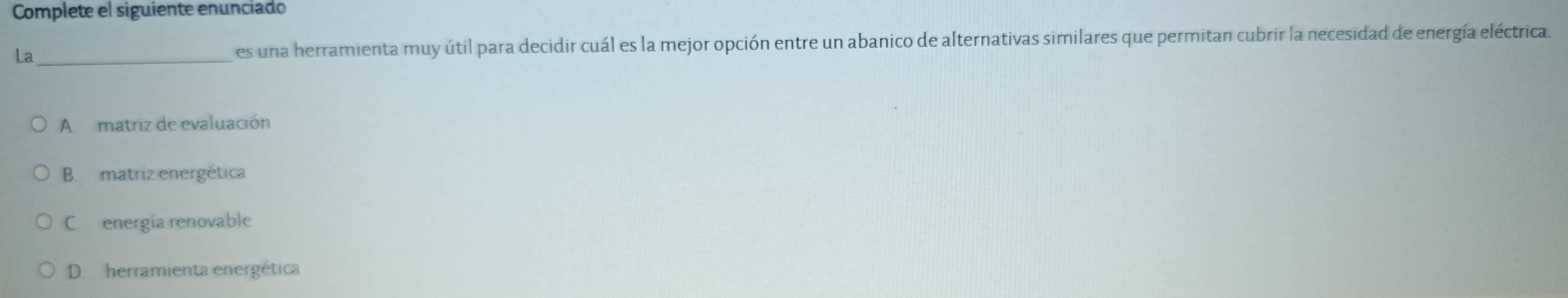 Complete el siguiente enunciado
La_ es una herramienta muy útil para decidir cuál es la mejor opción entre un abanico de alternativas similares que permitan cubrir la necesidad de energía eléctrica.
A. matriz de evaluación
B. matriz energética
C. energía renovable
D. herramienta energética