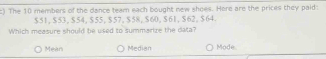 The 10 members of the dance team each bought new shoes. Here are the prices they paid:
$51, $53, $54, $55, $57, $58, $60, $61, $62, $64.
Which measure should be used to summarize the data?
Mean Median Mode