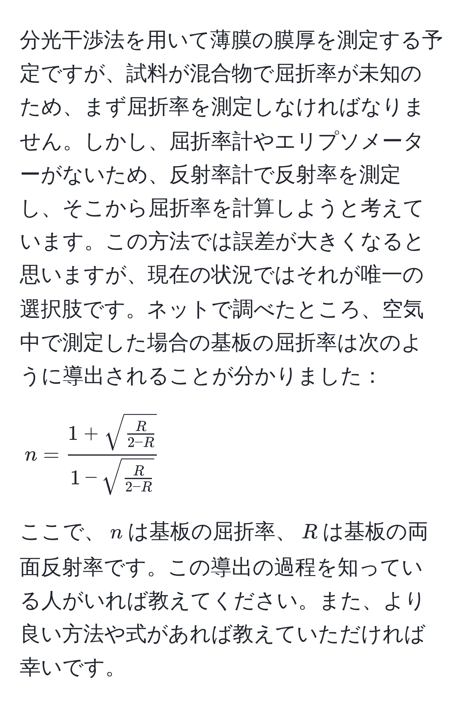 分光干渉法を用いて薄膜の膜厚を測定する予定ですが、試料が混合物で屈折率が未知のため、まず屈折率を測定しなければなりません。しかし、屈折率計やエリプソメーターがないため、反射率計で反射率を測定し、そこから屈折率を計算しようと考えています。この方法では誤差が大きくなると思いますが、現在の状況ではそれが唯一の選択肢です。ネットで調べたところ、空気中で測定した場合の基板の屈折率は次のように導出されることが分かりました： 
$$
n = frac1 + sqrt(fracR)2 - R1 - sqrt(fracR)2 - R
$$
ここで、$n$は基板の屈折率、$R$は基板の両面反射率です。この導出の過程を知っている人がいれば教えてください。また、より良い方法や式があれば教えていただければ幸いです。