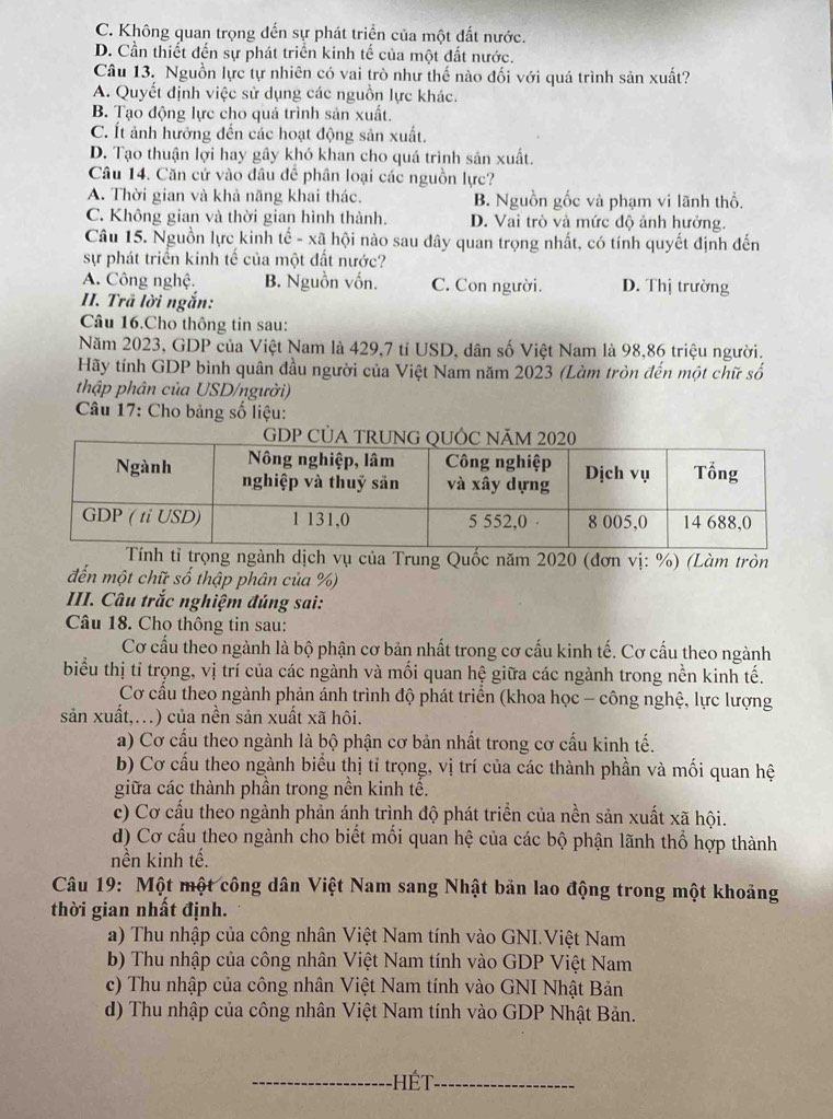 C. Không quan trọng đến sự phát triển của một đất nước.
D. Cần thiết đến sự phát triển kinh tế của một đất nước.
Câu 13. Nguồn lực tự nhiên có vai trò như thế nào đối với quá trình sản xuất?
A. Quyết định việc sử dụng các nguồn lực khác.
B. Tạo động lực cho quá trình sản xuất.
C. Ít ảnh hưởng đến các hoạt động sản xuất.
D. Tạo thuận lợi hay gây khó khan cho quá trình sản xuất.
Câu 14. Căn cứ vào đầu đề phân loại các nguồn lực?
A. Thời gian và khả năng khai thác. B. Nguồn gốc và phạm vi lãnh thổ.
C. Không gian và thời gian hình thành. D. Vai trò và mức độ ảnh hưởng.
Câu 15. Nguồn lực kinh tế - xã hội nào sau đây quan trọng nhất, có tính quyết định đến
sự phát triển kinh tế của một đất nước?
A. Công nghệ. B. Nguồn vốn. C. Con người. D. Thị trường
II. Trã lời ngắn:
Câu 16.Cho thông tin sau:
Năm 2023, GDP của Việt Nam là 429,7 tỉ USD, dân số Việt Nam là 98,86 triệu người.
Hãy tính GDP bình quân đầu người của Việt Nam năm 2023 (Làm tròn đến một chữ số
thập phân của USD/người)
* Câu 17: Cho bảng số liệu:
tỉ trọng ngành dịch vụ của Trung Quốc năm 2020 (đơn vị: %) (Làm tròn
đến một chữ số thập phân của %)
III. Câu trắc nghiệm đúng sai:
Câu 18. Cho thông tin sau:
Cơ cấu theo ngành là bộ phận cơ bản nhất trong cơ cấu kinh tế. Cơ cấu theo ngành
biểu thị tỉ trọng, vị trí của các ngành và mối quan hệ giữa các ngành trong nền kinh tế.
Cơ cầu theo ngành phản ánh trình độ phát triển (khoa học - công nghệ, lực lượng
sản xuất,...) của nền sản xuất xã hôi.
a) Cơ cầu theo ngành là bộ phận cơ bản nhất trong cơ cấu kinh tế.
b) Cơ cầu theo ngành biểu thị tỉ trọng, vị trí của các thành phần và mối quan hệ
giữa các thành phân trong nền kinh tế.
c) Cơ cấu theo ngành phản ánh trình độ phát triển của nền sản xuất xã hội.
d) Cơ cấu theo ngành cho biết mối quan hệ của các bộ phận lãnh thổ hợp thành
nền kinh tế.
Câu 19: Một một công dân Việt Nam sang Nhật bản lao động trong một khoảng
thời gian nhất định.
a) Thu nhập của công nhân Việt Nam tính vào GNI.Việt Nam
b) Thu nhập của công nhân Việt Nam tính vào GDP Việt Nam
c) Thu nhập của công nhân Việt Nam tính vào GNI Nhật Bản
d) Thu nhập của công nhân Việt Nam tính vào GDP Nhật Bản.
_hét_