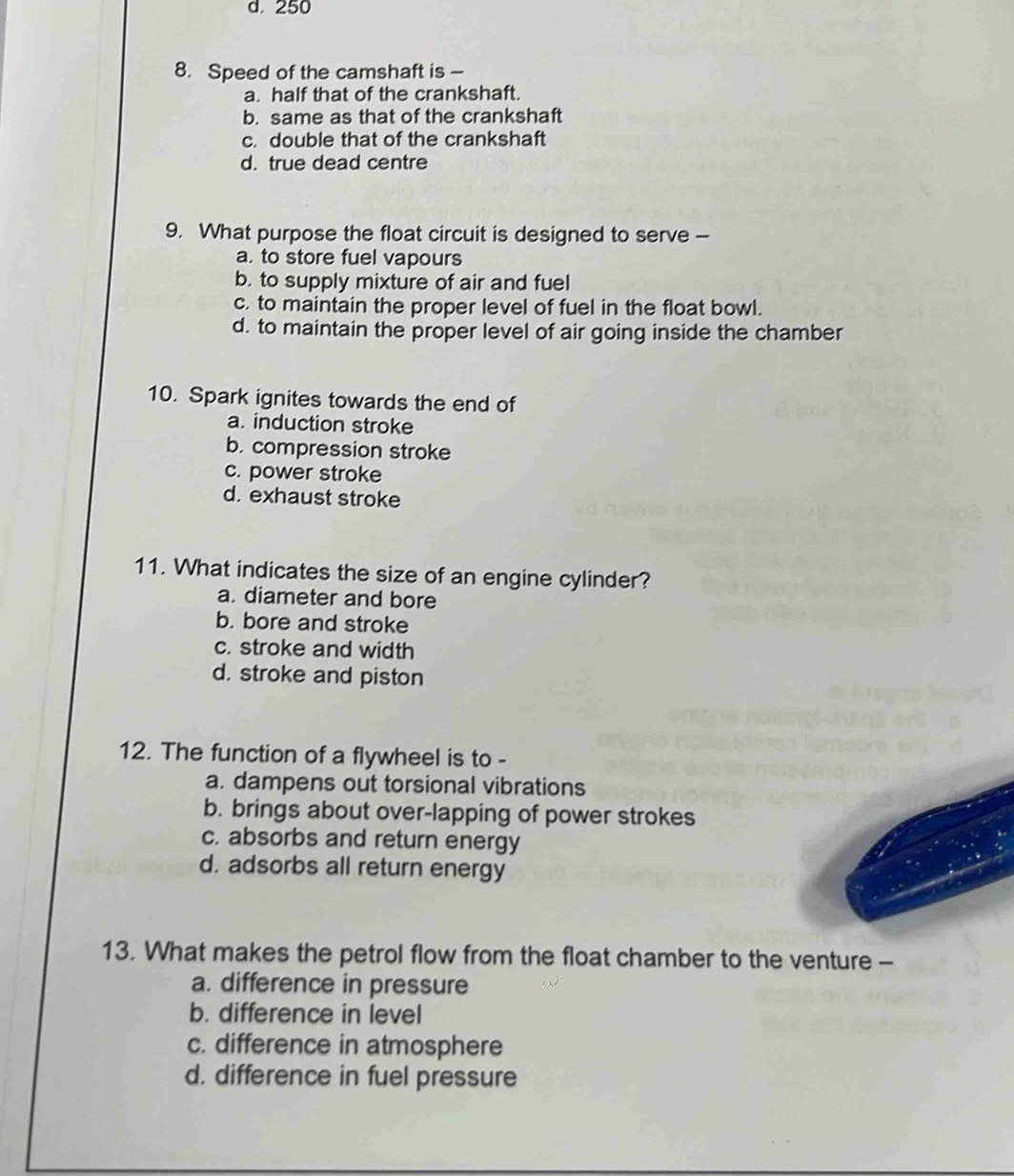 250
8. Speed of the camshaft is -
a. half that of the crankshaft.
b. same as that of the crankshaft
c. double that of the crankshaft
d. true dead centre
9. What purpose the float circuit is designed to serve -
a. to store fuel vapours
b. to supply mixture of air and fuel
c. to maintain the proper level of fuel in the float bowl.
d. to maintain the proper level of air going inside the chamber
10. Spark ignites towards the end of
a. induction stroke
b. compression stroke
c. power stroke
d. exhaust stroke
11. What indicates the size of an engine cylinder?
a. diameter and bore
b. bore and stroke
c. stroke and width
d. stroke and piston
12. The function of a flywheel is to -
a. dampens out torsional vibrations
b. brings about over-lapping of power strokes
c. absorbs and return energy
d. adsorbs all return energy
13. What makes the petrol flow from the float chamber to the venture -
a. difference in pressure
b. difference in level
c. difference in atmosphere
d. difference in fuel pressure
