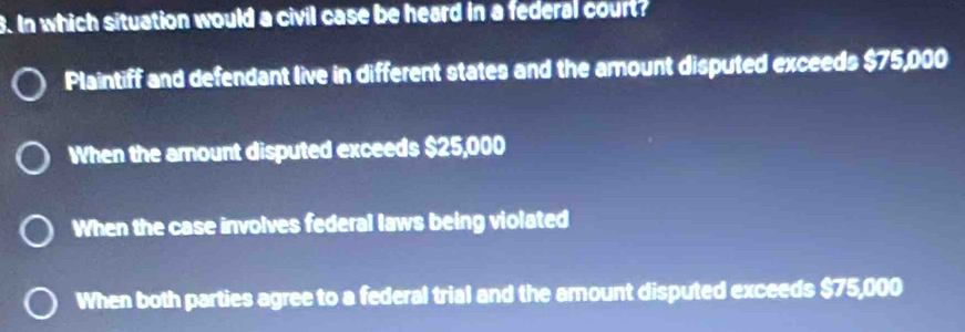 In which situation would a civil case be heard in a federal court?
Plaintiff and defendant live in different states and the amount disputed exceeds $75,000
When the amount disputed exceeds $25,000
When the case involves federal laws being violated
When both parties agree to a federal trial and the amount disputed exceeds $75,000