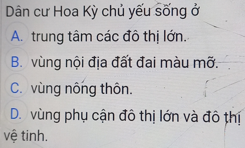 Dân cư Hoa Kỳ chủ yếu sống ở
A. trung tâm các đô thị lớn.
B. vùng nội địa đất đai màu mỡ.
C. vùng nông thôn.
D. vùng phụ cận đô thị lớn và đô thị
vệ tinh.