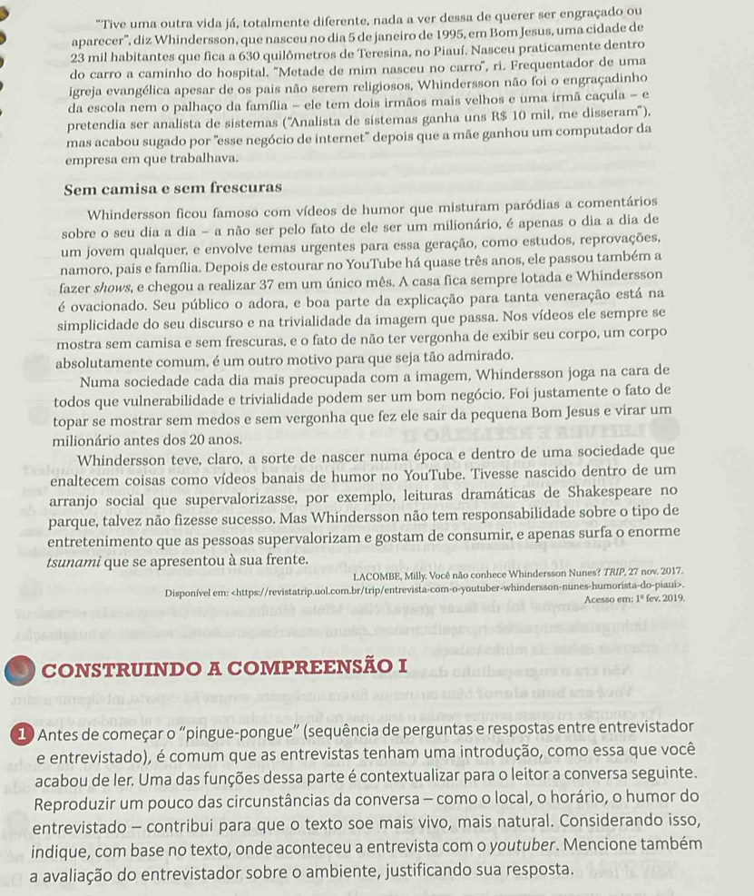 "Tive uma outra vida já, totalmente diferente, nada a ver dessa de querer ser engraçado ou
aparecer', diz Whindersson, que nasceu no dia 5 de janeiro de 1995, em Bom Jesus, uma cidade de
23 mil habitantes que fica a 630 quilômetros de Teresina, no Piauí. Nasceu praticamente dentro
do carro a caminho do hospital. ''Metade de mim nasceu no carro', ri. Frequentador de uma
igreja evangélica apesar de os pais não serem religiosos, Whindersson não foi o engraçadinho
da escola nem o palhaço da família - ele tem dois irmãos mais velhos e uma irmã caçula - e
pretendia ser analista de sistemas (''Analista de sistemas ganha uns R$ 10 mil, me disseram'').
mas acabou sugado por "esse negócio de internet" depois que a mãe ganhou um computador da
empresa em que trabalhava.
Sem camisa e sem frescuras
Whindersson ficou famoso com vídeos de humor que misturam paródias a comentários
sobre o seu dia a dia - a não ser pelo fato de ele ser um milionário, é apenas o dia a dia de
um jovem qualquer, e envolve temas urgentes para essa geração, como estudos, reprovações,
namoro, pais e família. Depois de estourar no YouTube há quase três anos, ele passou também a
fazer shows, e chegou a realizar 37 em um único mês. A casa fica sempre lotada e Whindersson
é ovacionado. Seu público o adora, e boa parte da explicação para tanta veneração está na
simplicidade do seu discurso e na trivialidade da imagem que passa. Nos vídeos ele sempre se
mostra sem camisa e sem frescuras, e o fato de não ter vergonha de exibir seu corpo, um corpo
absolutamente comum, é um outro motivo para que seja tão admirado.
Numa sociedade cada dia mais preocupada com a imagem, Whindersson joga na cara de
todos que vulnerabilidade e trivialidade podem ser um bom negócio. Foi justamente o fato de
topar se mostrar sem medos e sem vergonha que fez ele sair da pequena Bom Jesus e virar um
milionário antes dos 20 anos.
Whindersson teve, claro, a sorte de nascer numa época e dentro de uma sociedade que
enaltecem coisas como vídeos banais de humor no YouTube. Tivesse nascido dentro de um
arranjo social que supervalorizasse, por exemplo, leituras dramáticas de Shakespeare no
parque, talvez não fizesse sucesso. Mas Whindersson não tem responsabilidade sobre o tipo de
entretenimento que as pessoas supervalorizam e gostam de consumir, e apenas surfa o enorme
tsunami que se apresentou à sua frente.
LACOMBE, Milly. Você não conhece Whindersson Nunes? TRIP, 27 nov. 2017.
Disponível em:.
Acesso em: I° fev. 2019.
J CONSTRUINDO A COMPREENSÃO I
1 Antes de começar o “pingue-pongue” (sequência de perguntas e respostas entre entrevistador
e entrevistado), é comum que as entrevistas tenham uma introdução, como essa que você
acabou de ler. Uma das funções dessa parte é contextualizar para o leitor a conversa seguinte.
Reproduzir um pouco das circunstâncias da conversa - como o local, o horário, o humor do
entrevistado - contribui para que o texto soe mais vivo, mais natural. Considerando isso,
indique, com base no texto, onde aconteceu a entrevista com o youtuber. Mencione também
a avaliação do entrevistador sobre o ambiente, justificando sua resposta.