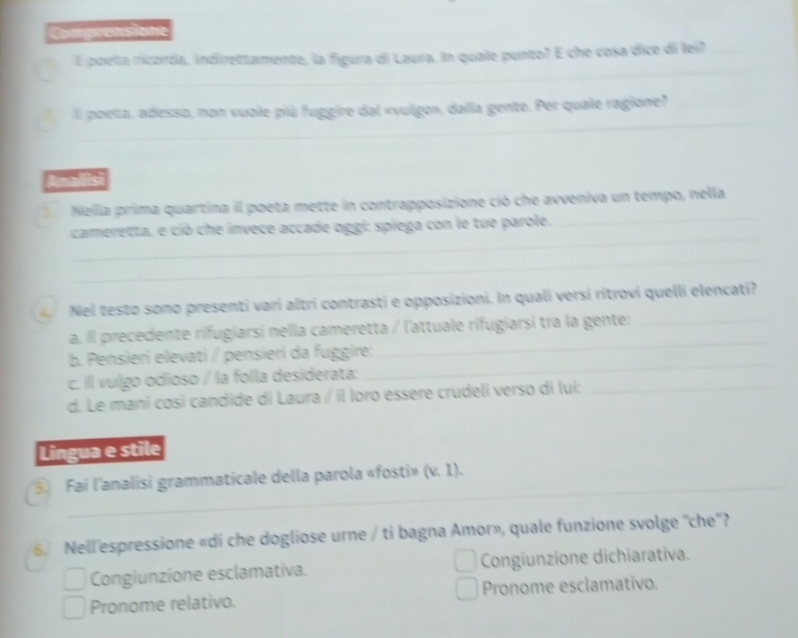 Comprensione
_
_
Il poelta ricorda, indlirettamente, la figura di Laura. In quale punto? E che cosa dice di lei?_
_
_
_
_
_
Il poeta, adesso, non vuole più fuggire dal «vulgo», dalla gente. Per quale ragione?_
_
_
Anallisi
_
Nella prima quartina il poeta mette in contrapposizione ció che avveniva un tempo, nella
_
cameretta, e ció che invece accade oggi: spiega con le tue parole.
_
Nel testo sono presenti vari altri contrasti e opposizioni. In quali versi ritrovi quelli elencati?
a. Ill precedente rifugiarsi nella cameretta / l'attuale rifugiarsi tra la gente:_
b. Pensieri elevati / pensieri da fuggire:
_
c. Il vulgo odioso / la folla desiderata:
_
d. Le mani così candide di Laura / il loro essère crudeli verso di lui:_
Lingua e stile
⑤ Fai l'analisi grammaticale della parola «fosti» (v. 1).
_
_
_
6 Nell'espressione «di che dogliose urne / ti bagna Amor», quale funzione svolge ''che''?
Congiunzione esclamativa. Congiunzione dichiarativa.
Pronome relativo. Pronome esclamativo.