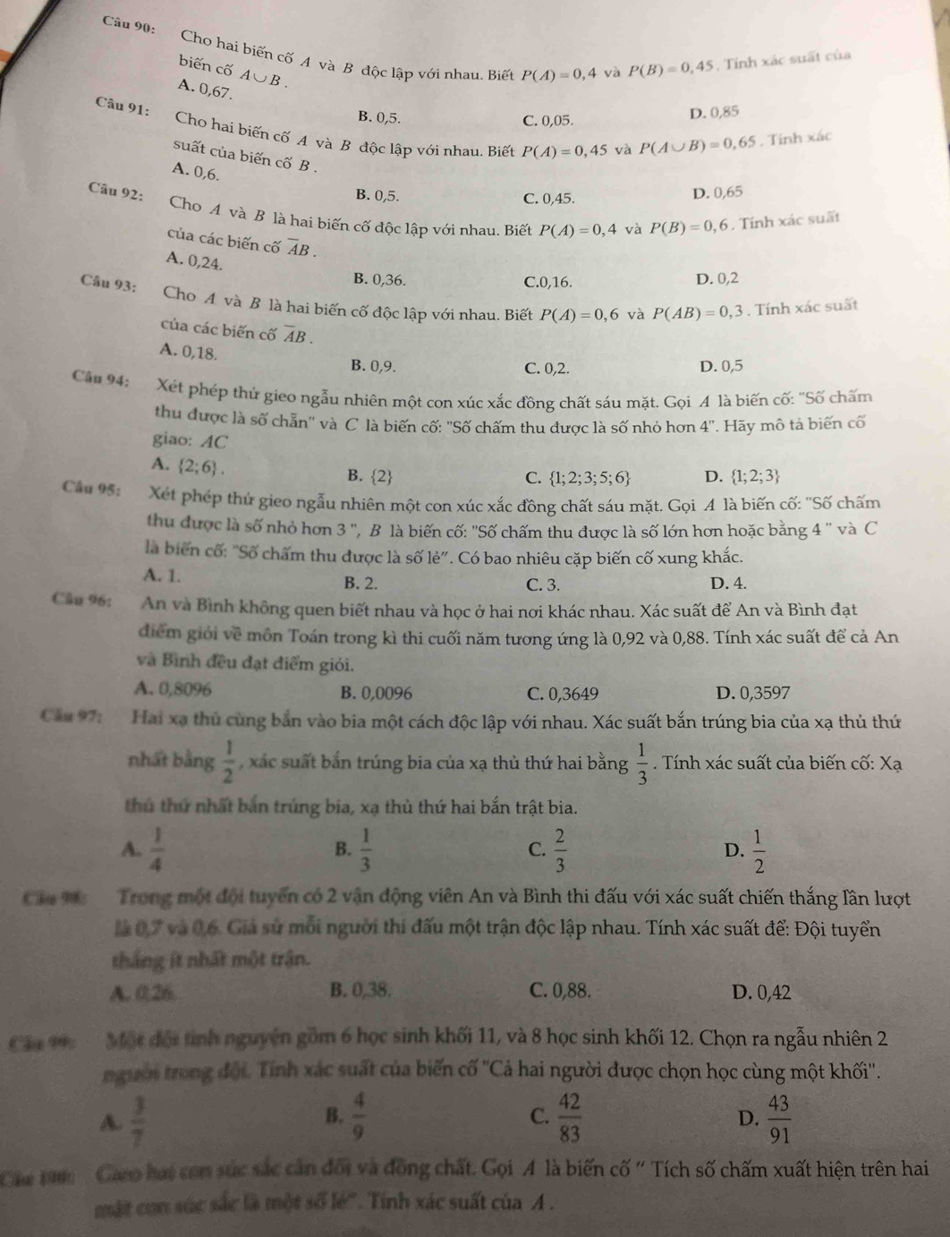 Cho hai biến cố A và B độc lập với nhau. Biết P(A)=0,4 và
biến cố A∪ B.
P(B)=0,45. Tính xác suất của
A. 0,67.
Câu 91:
B. 0,5. C. 0,05. D. 0,85
Cho hai biến cố A và B độc lập với nhau. Biết P(A)=0,45 và P(A∪ B)=0,65. Tính xác
suất của biến cố B .
A. 0,6.
Câu 92:
B. 0,5. C. 0,45.
D. ) 65
Cho A và B là hai biến cố độc lập với nhau. Biết P(A)=0,4 và P(B)=0,6. Tính xác suất
của các biến cố overline AB.
A. 0,24.
Câu 93:
B. 0,36. C.0,16. D. 0,2
Cho A và B là hai biến cố độc lập với nhau. Biết P(A)=0,6 và P(AB)=0,3. Tính xác suất
của các biến cố overline AB.
A. 0,18. B. 0,9.
C. 0,2. D. 0,5
Câu 94: Xét phép thủ gieo ngẫu nhiên một con xúc xắc đồng chất sáu mặt. Gọi A là biến cố: "Số chấm
thu được là số chẵn'' và C là biến cố: ''Số chấm thu được là số nhỏ hơn 4'' * Hãy mô tả biến cố
giao: AC
A.  2;6 . B. 2 D.  1;2;3
C.  1;2;3;5;6
Câu 95:  Xét phép thứ gieo ngẫu nhiên một con xúc xắc đồng chất sáu mặt. Gọi A là biến cố: ''Số chấm
thu được là số nhỏ hơn 3'' ' B là biến cố: ''Số chấm thu được là số lớn hơn hoặc bằng 4 '' và C
là biển cố: "Số chấm thu được là số lẻ". Có bao nhiêu cặp biến cố xung khắc.
A. 1. B. 2. D. 4.
C. 3.
Câu 96: An và Bình không quen biết nhau và học ở hai nơi khác nhau. Xác suất để An và Bình đạt
điểm giới về môn Toán trong kì thi cuối năm tương ứng là 0,92 và 0,88. Tính xác suất để cả An
và Bình đều đạt điểm giỏi.
A. 0,8096 B. 0,0096 C. 0,3649 D. 0,3597
Cầu 97: Hai xạ thủ cùng bắn vào bia một cách độc lập với nhau. Xác suất bắn trúng bia của xạ thủ thứ
nhất bằng  1/2  xác suất bắn trúng bia của xạ thủ thứ hai bằng  1/3 . Tính xác suất của biến cố: Xạ
thủ thứ nhất bản trúng bia, xạ thủ thứ hai bắn trật bia.
A.  1/4   1/3   2/3   1/2 
B.
C.
D.
Cia V0  Trong một đội tuyển có 2 vận động viên An và Bình thi đấu với xác suất chiến thắng lần lượt
là 0,7 và 0,6. Giả sử môi người thi đấu một trận độc lập nhau. Tính xác suất để: Đội tuyển
thắng ít nhất một trận.
A. 0,26. B. 0,38. C. 0,88. D. 0,42
Ca 19.  Một đội tinh nguyên gồm 6 học sinh khối 11, và 8 học sinh khối 12. Chọn ra ngẫu nhiên 2
người trong đội. Tính xác suất của biến cố ''Cả hai người được chọn học cùng một khối''.
B.
A.  3/7   4/9   42/83   43/91 
C.
D.
Cám 190:   Gaeo hại con súc sắc cản đối và đồng chất. Gọi A là biến cố ' Tích số chấm xuất hiện trên hai
mật con súc sắc là một số lẻ''. Tinh xác suất của A .