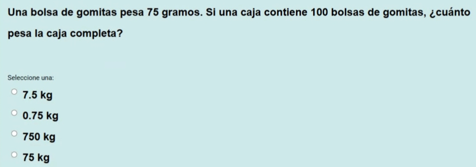 Una bolsa de gomitas pesa 75 gramos. Si una caja contiene 100 bolsas de gomitas, ¿cuánto
pesa la caja completa?
Seleccione una:
7.5 kg
0.75 kg
750 kg
75 kg