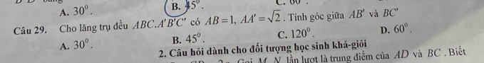 A. 30°.
B. 45°. 
Câu 29. Cho lăng trụ đều ABC. A'B'C' có AB=1, AA'=sqrt(2). Tnh góc giữa AB' và BC'
A. 30°.
B. 45°. C. 120°. D. 60°. 
2. Câu hỏi dành cho đối tượng học sinh khá-giỏi
ni M. N. lần lượt là trung điểm của AD và BC. Biết