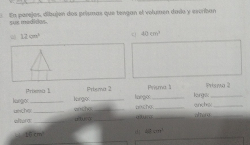 En parejas, dibujen dos prismas que tengan el volumen dado y escriban 
sus medidas. 
a) 12cm^3
c) 40cm^3
Prisma 1 Prisma 2 Prisma 1 Prisma 2 
largo: _largo:_ largo:_ largo:_ 
ancho:_ ancho: _ancho:_ ancho:_ 
altura: _altura: _altura:_ 
altura:_ 
b 16cm^3
d] 48cm^3