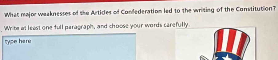 What major weaknesses of the Articles of Confederation led to the writing of the Constitution? 
Write at least one full paragraph, and choose your words carefully. 
type here