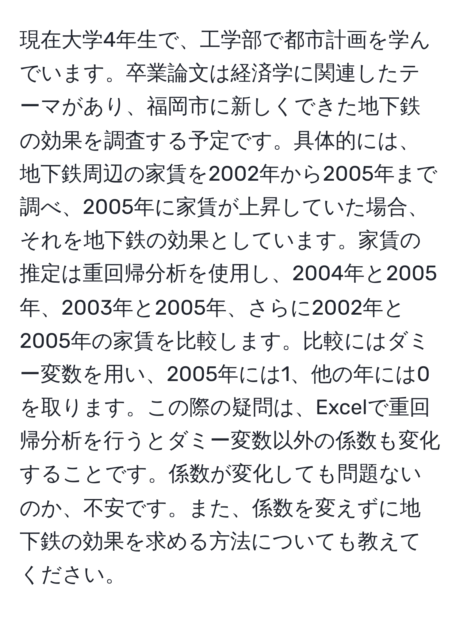 現在大学4年生で、工学部で都市計画を学んでいます。卒業論文は経済学に関連したテーマがあり、福岡市に新しくできた地下鉄の効果を調査する予定です。具体的には、地下鉄周辺の家賃を2002年から2005年まで調べ、2005年に家賃が上昇していた場合、それを地下鉄の効果としています。家賃の推定は重回帰分析を使用し、2004年と2005年、2003年と2005年、さらに2002年と2005年の家賃を比較します。比較にはダミー変数を用い、2005年には1、他の年には0を取ります。この際の疑問は、Excelで重回帰分析を行うとダミー変数以外の係数も変化することです。係数が変化しても問題ないのか、不安です。また、係数を変えずに地下鉄の効果を求める方法についても教えてください。