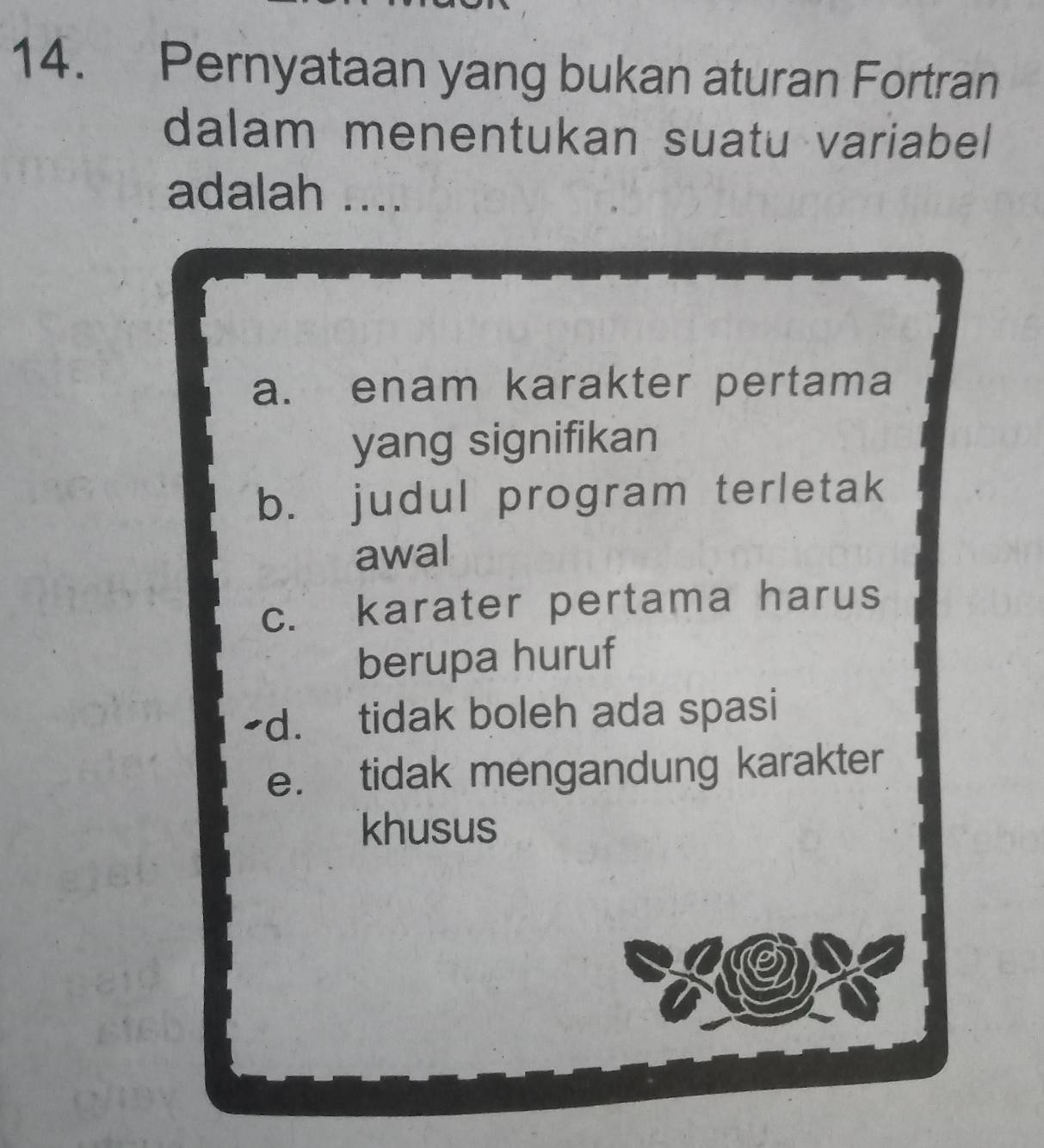 Pernyataan yang bukan aturan Fortran
dalam menentukan suatu variabel
adalah ....
a. enam karakter pertama
yang signifikan
b. judul program terletak
awal
c. karater pertama harus
berupa huruf
-d. tidak boleh ada spasi
e. tidak mengandung karakter
khusus