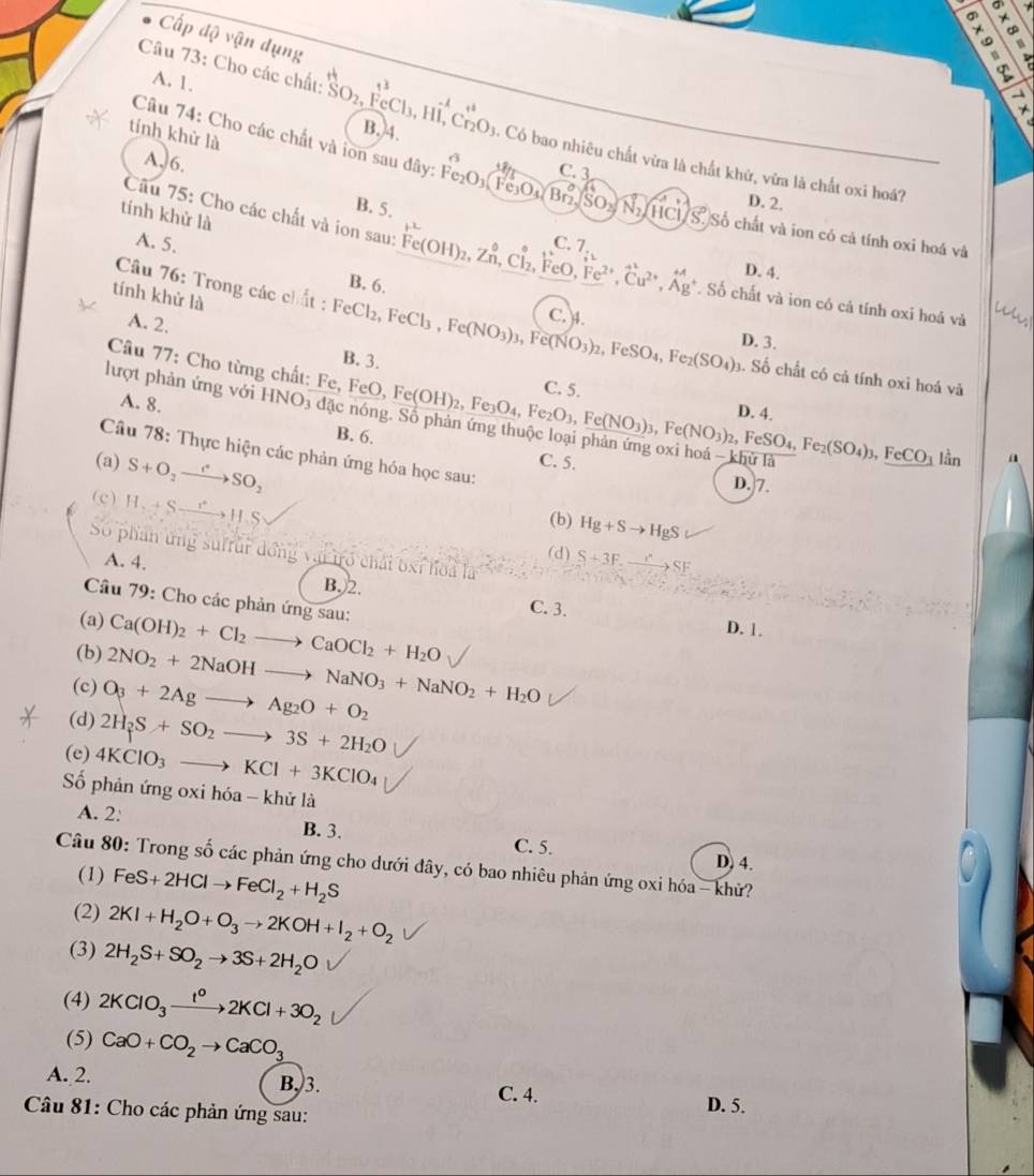 Cấp độ vận dụng
A. 1.
Câu 73: Cho các chất: SO_2, FeCl₃, Hi,Cr_2O_3 4. Có bao nhiêu chất vừa là chất khứ, vừa là chất oxi hoá?
B.4.
tính khử là
Câu 74: Cho các chất và iơn sau đây: Fe_2O_3(Fe_3O_4(Br_2,(SO_3)SO_2/N_2/HCl/S.) C. 3
A, 6.
B. 5.
D. 2.
tính khử là
Số chất và ion có cả tính oxi hoá và
A. 5.
C.
Câu 75: Cho các chất và ion sau: Fe(OH)_2,Zn,Cl_2, FeO beginarrayr 7 iu^(2+)^Fe^(2+)end(array)^(+2 Cu^(2+),Ag^+)endarray . Số chất và ion có cả tính oxi hoả và
D. 4.
tính khử là
B. 6. C. 4.
Câu 76: Trong các chất : FeCl₂, FeCl_3,Fe(NO_3)_3 Fe(NO_3)_2,FeSO_4,Fe_2(SO_4)_3 D. 3.
A. 2.
B. 3.
Câu 77: Cho từng chất: Fe, FeO, Fe(OH)_2, . Số chất có cả tính oxi hoá và
C. 5.
lượt phản ứng với HNO_3 đặ c  nóng. Số phản Fe_3O_4,Fe_2O_3,Fe(NO_3)_3,Fe(NO_3)_2,FeSO_4,Fe_2(SO_4)_3,FeCO_3 D. 4.
A. 8.
B. 6.
Câu 78: Thực hiện các phản ứng hóa học sau:
-khu lần
(a) S+O_2to SO_2 C. 5. a
D.7.
(c) H_2+Sto H_2S
(b) Hg+Sto HgS
Số phân ứng suffur đồng vậi tró chải bxỉ hoa là
(d) S+3F.xrightarrow r^(ast)SF
A. 4. B.)2.
Câu 79: Cho các phản ứng sau:
C. 3.
(a) Ca(OH)_2+Cl_2to CaOCl_2+H_2O D. 1.
(b) 2NO_2+2NaOHto NaNO_3+NaNO_2+H_2O
(c) O_3+2Agto Ag_2O+O_2
(d) 2H_2S+SO_2to 3S+2H_2O
(e) 4KClO_3to KCl+3KClO_4
Số phản ứng oxi hóa - khử là
A. 2:
B. 3. C. 5. D, 4.
Câu 80: Trong số các phản ứng cho dưới đây, có bao nhiêu phản ứng oxi hóa - khử?
(1) FeS+2HClto FeCl_2+H_2S
(2) 2KI+H_2O+O_3to 2KOH+I_2+O_2
(3) 2H_2S+SO_2to 3S+2H_2O
(4) 2KClO_3xrightarrow 1KCl^02KCl+3O_2
(5) CaO+CO_2to CaCO_3
A. 2. B, 3. C. 4.
Câu 81: Cho các phản ứng sau:
D. 5.