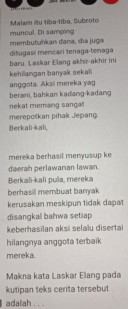 Malam itu tiba-tiba, Subroto 
muncul. Di samping 
membutuhkan dana, dia juga 
ditugasi mencari tenaga-tenaga 
baru. Laskar Elang akhir-akhir ini 
kehilangan banyak sekali 
anggota. Aksi mereka yag 
berani, bahkan kadang-kadang 
nekat memang sangat 
merepotkan pihak Jepang. 
Berkali-kali, 
mereka berhasil menyusup ke 
daerah perlawanan lawan. 
Berkali-kali pula, mereka 
berhasil membuat banyak 
kerusakan meskipun tidak dapat 
disangkal bahwa setiap 
keberhasilan aksi selalu disertai 
hilangnya anggota terbaik 
mereka. 
Makna kata Laskar Elang pada 
kutipan teks cerita tersebut 
adalah . . .