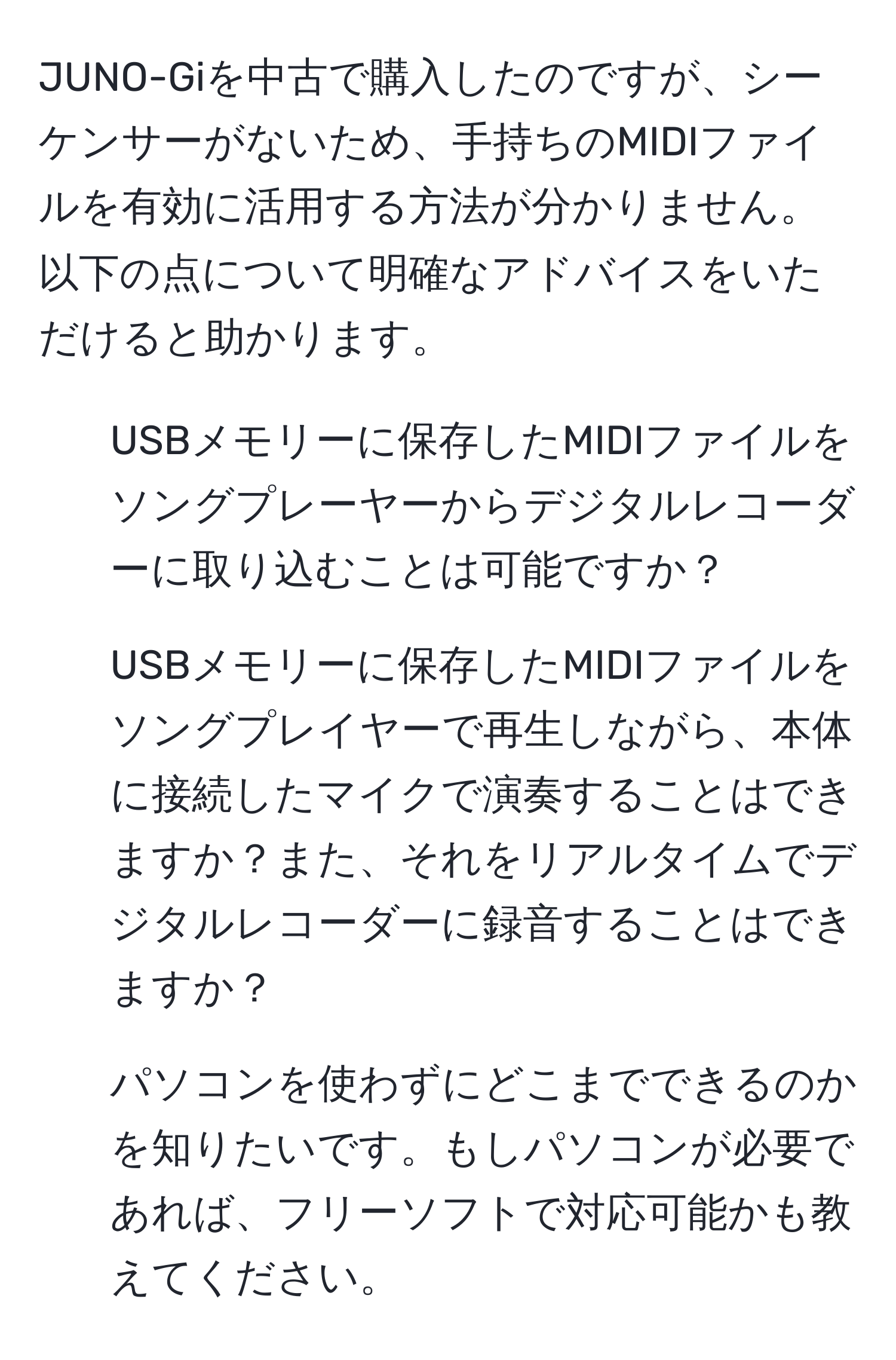 JUNO-Giを中古で購入したのですが、シーケンサーがないため、手持ちのMIDIファイルを有効に活用する方法が分かりません。以下の点について明確なアドバイスをいただけると助かります。

1. USBメモリーに保存したMIDIファイルをソングプレーヤーからデジタルレコーダーに取り込むことは可能ですか？
2. USBメモリーに保存したMIDIファイルをソングプレイヤーで再生しながら、本体に接続したマイクで演奏することはできますか？また、それをリアルタイムでデジタルレコーダーに録音することはできますか？
3. パソコンを使わずにどこまでできるのかを知りたいです。もしパソコンが必要であれば、フリーソフトで対応可能かも教えてください。