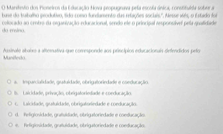 Manifesto dos Pioneiros da Educação Nova propugnava pela escola única, constituída sobre a
base do trabalho produtivo, tido como fundamento das relações sociais.". Nesse viés, o Estado foi
colocado ao centro da organização educacional, sendo ele o principal responsável pela qualidade
do ensino.
Assinale abaixo a alternativa que corresponde aos princípios educacionais defendidos pelo
Manifesto.
a. Imparcialidade, gratuidade, obrigatoriedade e coeducação.
b. Laicidade, privação, obrigatoriedade e coeducação.
c.Laicidade, gratuidade, obrigatoriedade e coeducação.
d. Religiosidade, gratuidade, obrigatoriedade e coeducação.
e. Religiosidade, gratuidade, obrigatoriedade e coeducação.