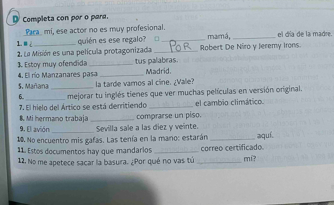 Completa con por o para. 
Para mí, ese actor no es muy profesional. 
1. ■¿ _quién es ese regalo? _mamá,_ 
el día de la madre. 
2. Lª Misión es una película protagonizada _Robert De Niro y Jeremy Irons. 
3. Estoy muy ofendida _tus palabras. 
4. El río Manzanares pasa _Madrid. 
5. Mañana _la tarde vamos al cine. ¿Vale? 
6._ 
mejorar tu inglés tienes que ver muchas películas en versión original. 
7. El hielo del Ártico se está derritiendo _el cambio climático. 
8. Mi hermano trabaja _comprarse un piso. 
9. El avión _Sevilla sale a las diez y veinte. 
10. No encuentro mis gafas. Las tenía en la mano: estarán _aquí. 
11. Estos documentos hay que mandarlos _correo certificado. 
12. No me apetece sacar la basura. ¿Por qué no vas tú_ 
mí?