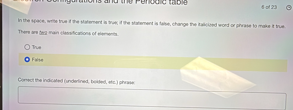 the Penodic table
6 of 23
In the space, write true if the statement is true; if the statement is false, change the italicized word or phrase to make it true.
There are two main classifications of elements.
True
False
Correct the indicated (underlined, bolded, etc.) phrase: