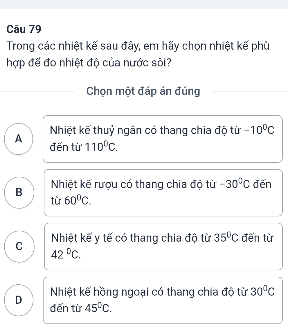 Trong các nhiệt kế sau đây, em hãy chọn nhiệt kế phù
hợp để đo nhiệt độ của nước sôi?
Chọn một đáp án đúng
Nhiệt kế thuỷ ngân có thang chia độ từ -10^0C
A
đến từ 110^0C.
Nhiệt kế rượu có thang chia độ từ -30°C đến
B
từ 60°C.
Nhiệt kế y tế có thang chia độ từ 35°C đến từ
C
42°C.
Nhiệt kế hồng ngoại có thang chia độ từ 30°C
D
đến từ 45^0C.