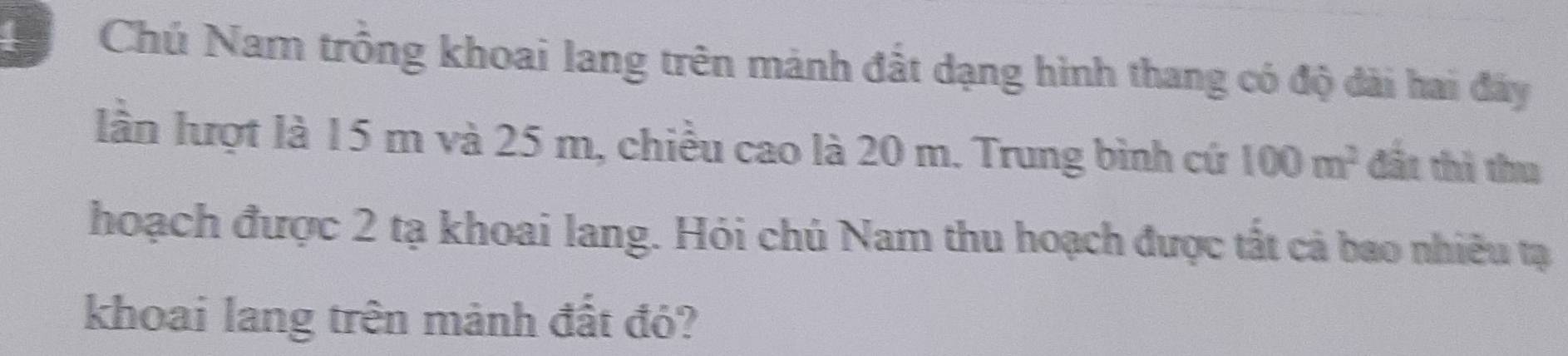 Chú Nam trồng khoai lang trên mảnh đất dạng hình thang có độ dài hai đây 
lần lượt là 15 m và 25 m, chiều cao là 20 m. Trung bình cứ 100m^2 đất thì thu 
hoạch được 2 tạ khoai lang. Hỏi chủ Nam thu hoạch được tất cả bao nhiều tạ 
khoai lang trên mành đất đó?