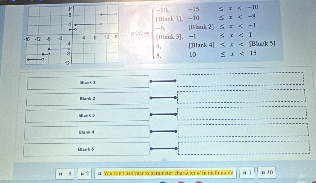 x(x)=beginarrayl -15,x <15 x <15endarray.
Blank 1 
Blank 2 
Blank 3 
Blank 4 
Blank 5 
:: -8 :; 2 :: You can't use 'macro parameter character #' in math mode :; 1 :: 10