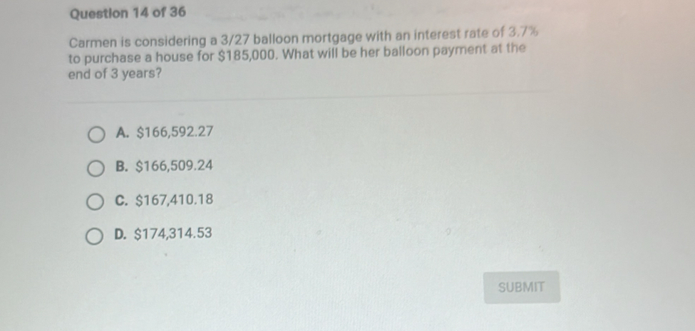 Carmen is considering a 3/27 balloon mortgage with an interest rate of 3.7%
to purchase a house for $185,000. What will be her balloon payment at the
end of 3 years?
A. $166,592.27
B. $166,509.24
C. $167,410.18
D. $174,314.53
SUBMIT