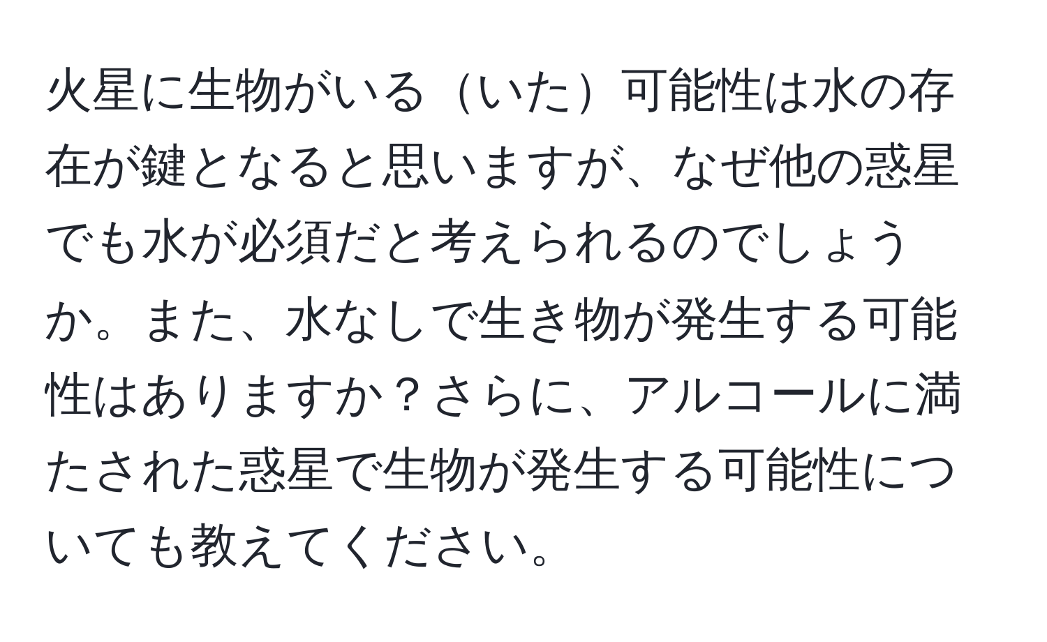 火星に生物がいるいた可能性は水の存在が鍵となると思いますが、なぜ他の惑星でも水が必須だと考えられるのでしょうか。また、水なしで生き物が発生する可能性はありますか？さらに、アルコールに満たされた惑星で生物が発生する可能性についても教えてください。