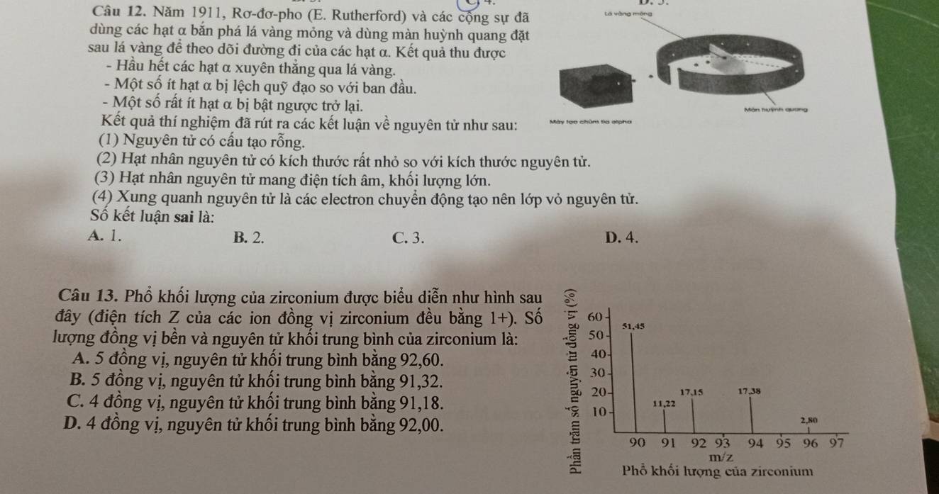 Năm 1911, Rơ-đơ-pho (E. Rutherford) và các cộng sự đã lá yàng méng
dùng các hạt α bắn phá lá vàng mỏng và dùng màn huỳnh quang đặt
sau lá vàng để theo dõi đường đi của các hạt α. Kết quả thu được
- Hầu hết các hạt α xuyên thăng qua lá vàng.
- Một số ít hạt α bị lệch quỹ đạo so với ban đầu.
- Một số rất ít hạt α bị bật ngược trở lại.
Kết quả thí nghiệm đã rút ra các kết luận về nguyên tử như sau:
(1) Nguyên tử có cấu tạo rỗng.
(2) Hạt nhân nguyên tử có kích thước rất nhỏ so với kích thước nguyên tử.
(3) Hạt nhân nguyên tử mang điện tích âm, khối lượng lớn.
(4) Xung quanh nguyên tử là các electron chuyển động tạo nên lớp vỏ nguyên tử.
Số kết luận sai là:
A. 1. B. 2. C. 3. D. 4.
Câu 13. Phổ khối lượng của zirconium được biểu diễn như hình sau
đây (điện tích Z của các ion đồng vị zirconium đều bằng 1+). S
lượng đồng vị bền và nguyên tử khổi trung bình của zirconium là:
A. 5 đồng vị, nguyên tử khối trung bình bằng 92, 60.
B. 5 đồng vị, nguyên tử khối trung bình bằng 91, 32.
C. 4 đồng vị, nguyên tử khối trung bình bằng 91, 18.
D. 4 đồng vị, nguyên tử khối trung bình bằng 92,00.