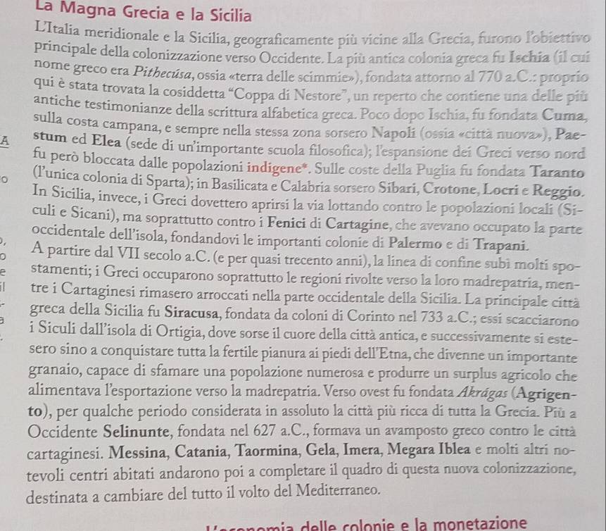 La Magna Grecia e la Sicilia
L'Italia meridionale e la Sicilia, geograficamente più vicine alla Grecia, furono lobiettivo
principale della colonizzazione verso Occidente. La più antica colonia greca fu Ischia (il cui
nome greco era Pithecúsa, ossia «terra delle scimmie»), fondata attorno al 770 a.C.: proprio
qui è stata trovata la cosiddetta “Coppa di Nestore”, un reperto che contiene una delle più
antiche testimonianze della scrittura alfabetica greca. Poco dopo Ischia, fu fondata Cuma,
sulla costa campana, e sempre nella stessa zona sorsero Napoli (ossia «città nuova»), Pae-
A stum ed Elea (sede di un’importante scuola filosofica); l'espansione dei Greci verso nord
fu però bloccata dalle popolazioni indigene*. Sulle coste della Puglia fu fondata Taranto
(lunica colonia di Sparta); in Basilicata e Calabria sorsero Sibari, Crotone, Locri e Reggio.
In Sicilia, invece, i Greci dovettero aprirsi la via lottando contro le popolazioni locali (Si-
culi e Sicani), ma soprattutto contro i Fenici di Cartagine, che avevano occupato la parte
occidentale dell’isola, fondandovi le importanti colonie di Palermo e di Trapani.
  
a A partire dal VII secolo a.C. (e per quasi trecento anni), la linea di confine subi molti spo-
stamenti; i Greci occuparono soprattutto le regioni rivolte verso la loro madrepatria, men-
tre i Cartaginesi rimasero arroccati nella parte occidentale della Sicilia. La principale città
greca della Sicilia fu Siracusa, fondata da coloni di Corinto nel 733 a.C.; essi scacciarono
i Siculi dall’isola di Ortigia, dove sorse il cuore della città antica, e successivamente si este-
sero sino a conquistare tutta la fertile pianura ai piedi dell’Etna, che divenne un importante
granaio, capace di sfamare una popolazione numerosa e produrre un surplus agricolo che
alimentava l’esportazione verso la madrepatria. Verso ovest fu fondata Akrágas (Agrigen-
to), per qualche periodo considerata in assoluto la città più ricca di tutta la Grecia. Più a
Occidente Selinunte, fondata nel 627 a.C., formava un avamposto greco contro le città
cartaginesi. Messina, Catania, Taormina, Gela, Imera, Megara Iblea e molti altri no-
tevoli centri abitati andarono poi a completare il quadro di questa nuova colonizzazione,
destinata a cambiare del tutto il volto del Mediterraneo.
omi     e     co  onie  e la monetazione