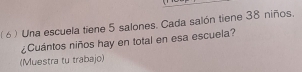 ( 6 ) Una escuela tiene 5 salones. Cada salón tiene 38 niños. 
¿Cuántos niños hay en total en esa escuela? 
(Muestra tu trabajo)