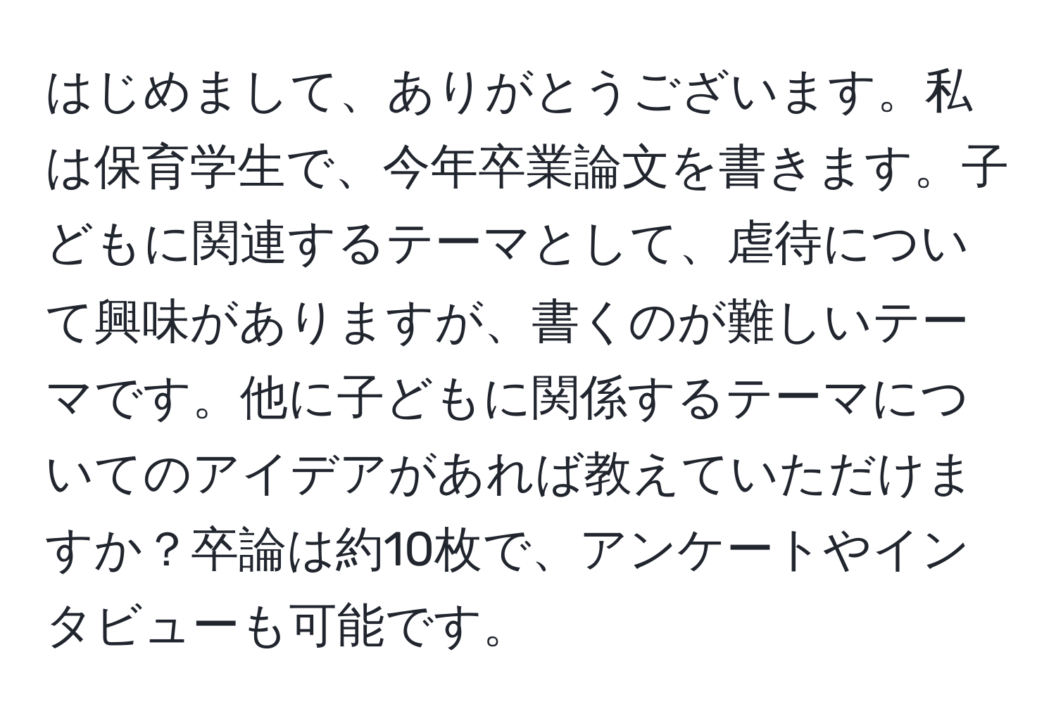 はじめまして、ありがとうございます。私は保育学生で、今年卒業論文を書きます。子どもに関連するテーマとして、虐待について興味がありますが、書くのが難しいテーマです。他に子どもに関係するテーマについてのアイデアがあれば教えていただけますか？卒論は約10枚で、アンケートやインタビューも可能です。