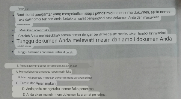 Petun juk:
Buat surat pengantar yang menyebutkan siapa pengirim dan penerima dokumen, serta nomor
faks dan nomor telepon Anda, Letakkan surat pengantar di atas dokumen Anda dan masukkan
ler catarremecirtiales.
Masukkan nomor faks.
Setelah Anda memasukkan semua nomor dengan benar ke dalam mesin, tekan tombol kirim sekali.
Tunggu dokumen Anda melewati mesin dan ambil dokumen Anda
setdah s desai.
Tunggu halaman konfirmasi untuk dicetak.
8. Perny ataan yang benar 1entang leks di atas ad alah
A. Menceritakan cara menggu nakan mesin faks.
B. Men ceritakan cara mencetak dokumen menggunakan printer.
C. Terdiri dari lima langkah.
D. Anda perlu mengetahui nomor faks penerima.
E. Anda akan mengirimkan dokumen ke alamat penerima.