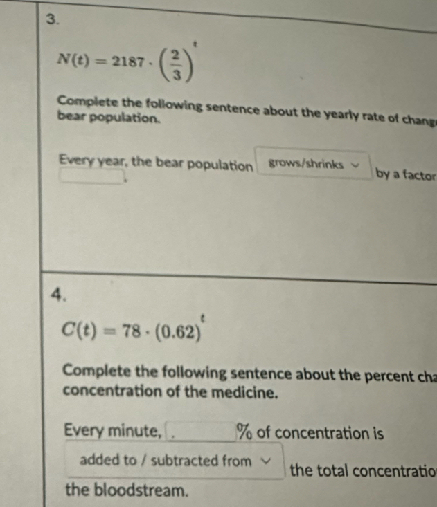 N(t)=2187· ( 2/3 )^t
Complete the following sentence about the yearly rate of chang 
bear population. 
Every year, the bear population grows/shrinks by a factor 
4.
C(t)=78· (0.62)
Complete the following sentence about the percent cha 
concentration of the medicine. 
Every minute, % of concentration is 
added to / subtracted from the total concentratio 
the bloodstream.