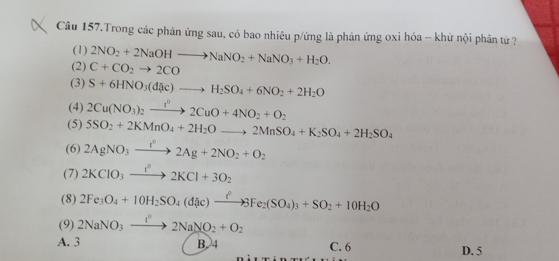 Câu 157.Trong các phản ứng sau, có bao nhiêu p/ứng là phản ứng oxi hóa - khử nội phân tử ?
(1) 2NO_2+2NaOHto NaNO_2+NaNO_3+H_2O. 
(2) C+CO_2to 2CO □  
(3) S+6HNO_3(dac)to H_2SO_4+6NO_2+2H_2O
(4) 2Cu(NO_3)_2xrightarrow t^02CuO+4NO_2+O_2
(5) 5SO_2+2KMnO_4+2H_2Oto 2MnSO_4+K_2SO_4+2H_2SO_4
(6) 2AgNO_3xrightarrow I^02Ag+2NO_2+O_2
(7) 2KClO_3xrightarrow t^02KCl+3O_2
(8) 2Fe_3O_4+10H_2SO_4(didic)xrightarrow t^0SFe_2(SO_4)_3+SO_2+10H_2O
(9) 2NaNO_3xrightarrow t^02NaNO_2+O_2
A. 3 B. 4 C. 6
D. 5