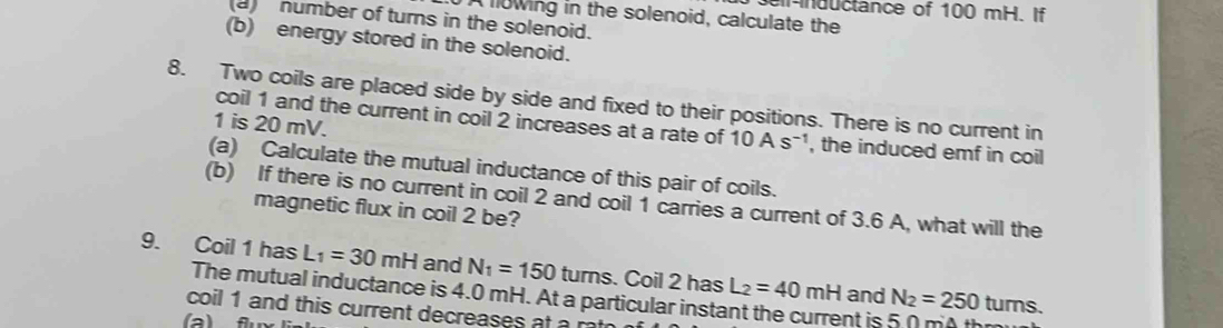 nductance of 100 mH. If 
A fowing in the solenoid, calculate the 
a number of turns in the solenoid. 
(b) energy stored in the solenoid. 
8. Two coils are placed side by side and fixed to their positions. There is no current in 
coil 1 and the current in coil 2 increases at a rate of 10As^(-1)
1 is 20 mV. , the induced emf in coil 
(a) Calculate the mutual inductance of this pair of coils. 
(b) If there is no current in coil 2 and coil 1 carries a current of 3.6 A, what will the 
magnetic flux in coil 2 be? 
9. Coil 1 has L_1=30mH and N_1=150 turns. Coil 2 has L_2=40mH and N_2=250 turns. 
The mutual inductance is 4.0 mH. At a particular instant the current is 5 0 mo thm 
coil 1 and this current decreases a r 
(a) f