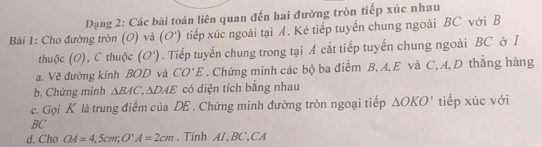 Dạng 2: Các bài toán liên quan đến hai đường tròn tiếp xúc nhau 
Bài 1: Cho đường tròn (O) và (O') tiếp xúc ngoài tại A. Kẻ tiếp tuyến chung ngoài BC với B 
thuộc (O), C thuộc (O'). Tiếp tuyến chung trong tại A cắt tiếp tuyến chung ngoài BC ở l 
a. Vẽ đường kính BOD và CO'E . Chứng minh các bộ ba điểm B, A, E và C, A, D thẳng hàng 
b. Chứng minh △ BAC, △ DAE có diện tích bằng nhau 
c. Gọi K là trung điểm của DE. Chứng minh đường tròn ngoại tiếp △ OKO' tiếp xúc với 
BC 
d. Cho OA=4,5cm; O'A=2cm. Tinh AI, BC,CA